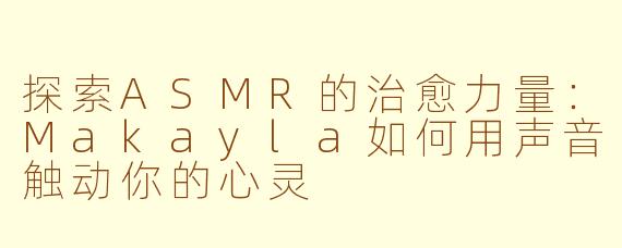 探索ASMR的治愈力量：Makayla如何用声音触动你的心灵