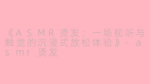 《ASMR烫发：一场视听与触觉的沉浸式放松体验》-asmr烫发