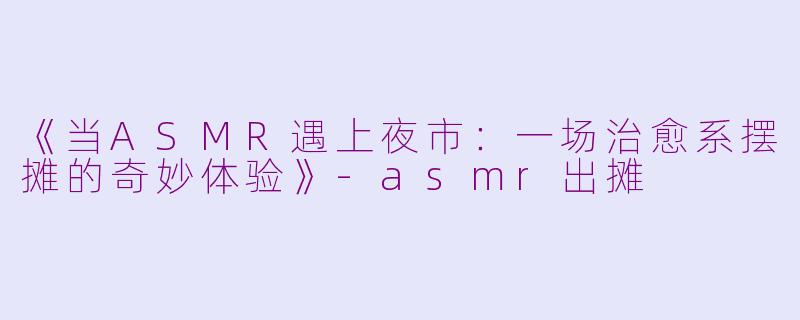 《当ASMR遇上夜市：一场治愈系摆摊的奇妙体验》-asmr出摊
