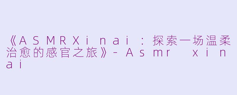 《ASMRXinai：探索一场温柔治愈的感官之旅》-Asmr xinai