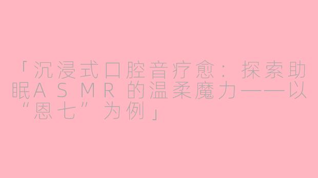 「沉浸式口腔音疗愈：探索助眠ASMR的温柔魔力——以“恩七”为例」