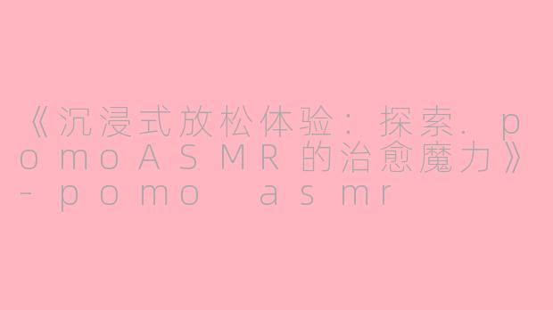 《沉浸式放松体验：探索.pomoASMR的治愈魔力》-pomo asmr