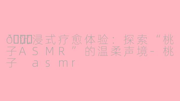 🍑沉浸式疗愈体验：探索“桃子ASMR”的温柔声境-桃子 asmr