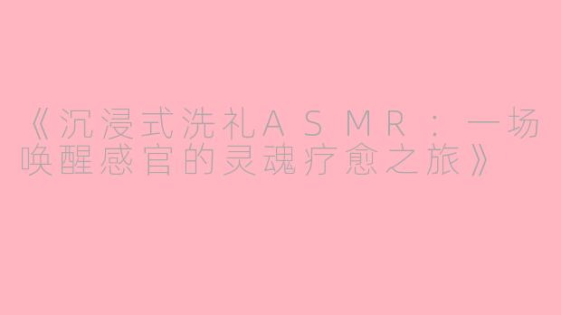 《沉浸式洗礼ASMR：一场唤醒感官的灵魂疗愈之旅》