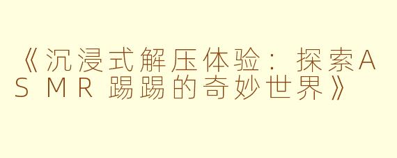《沉浸式解压体验：探索ASMR踢踢的奇妙世界》