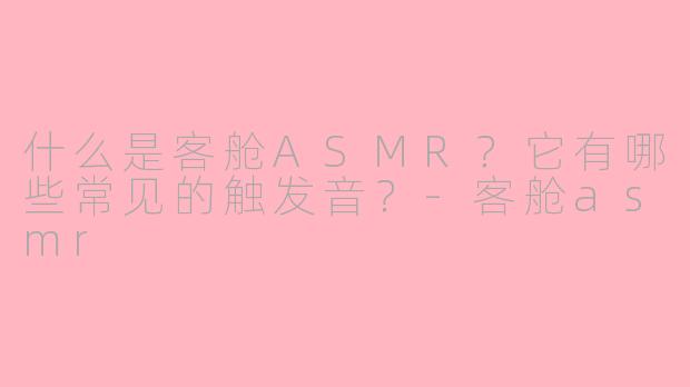 什么是客舱ASMR？它有哪些常见的触发音？-客舱asmr