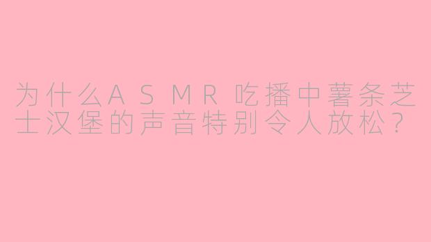 为什么ASMR吃播中薯条芝士汉堡的声音特别令人放松？