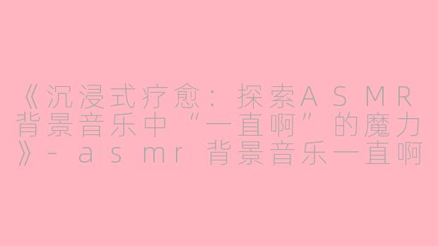 《沉浸式疗愈：探索ASMR背景音乐中“一直啊”的魔力》
