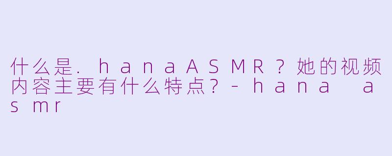 什么是.hanaASMR？她的视频内容主要有什么特点？-hana asmr