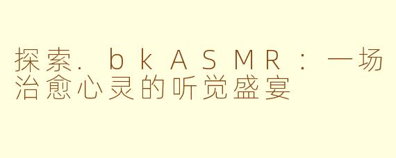 探索.bkASMR：一场治愈心灵的听觉盛宴