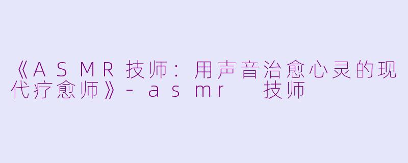 《ASMR技师：用声音治愈心灵的现代疗愈师》-asmr 技师