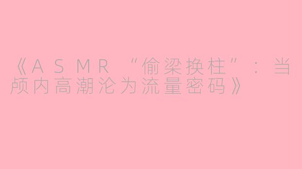 《ASMR“偷梁换柱”：当颅内高潮沦为流量密码》