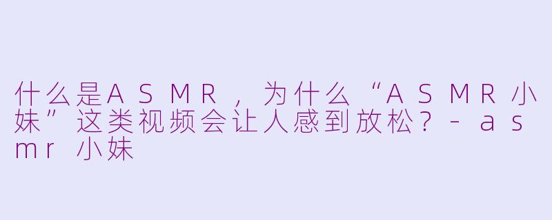 什么是ASMR，为什么“ASMR小妹”这类视频会让人感到放松？-asmr小妹