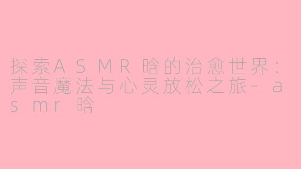 探索ASMR晗的治愈世界：声音魔法与心灵放松之旅-asmr晗