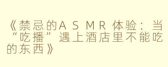 《禁忌的ASMR体验:当“吃播”遇上酒店里不能吃的东西》