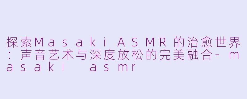 探索MasakiASMR的治愈世界：声音艺术与深度放松的完美融合-masaki asmr