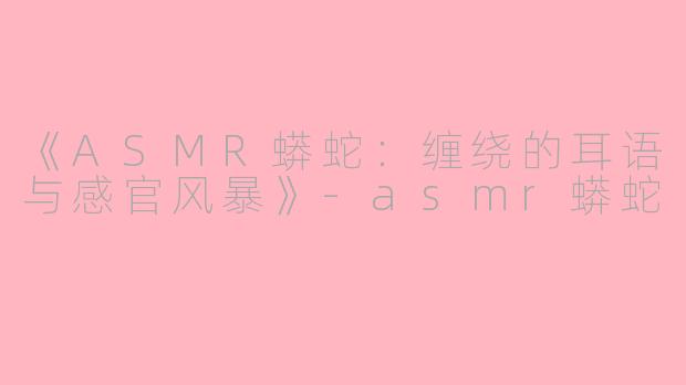 《ASMR蟒蛇：缠绕的耳语与感官风暴》-asmr蟒蛇