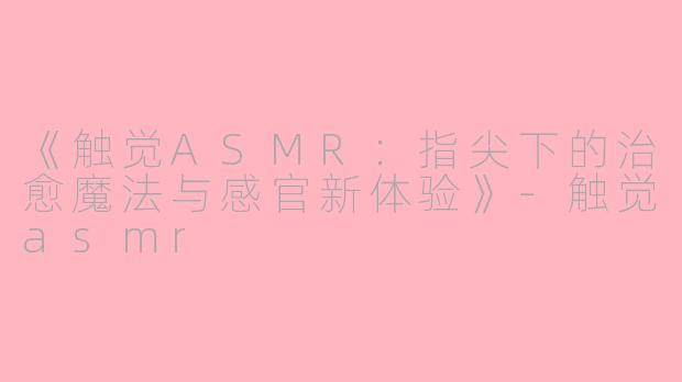 《触觉ASMR：指尖下的治愈魔法与感官新体验》-触觉asmr