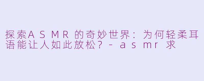 探索ASMR的奇妙世界：为何轻柔耳语能让人如此放松？-asmr求