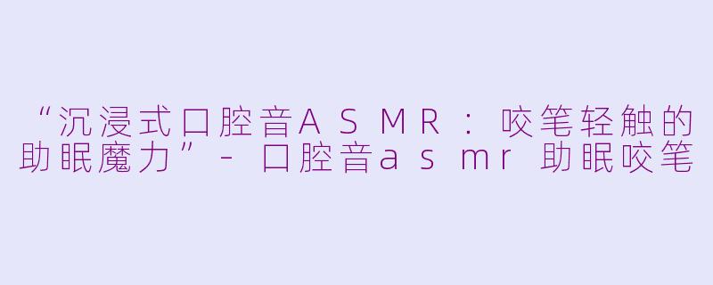 “沉浸式口腔音ASMR：咬笔轻触的助眠魔力”-口腔音asmr助眠咬笔