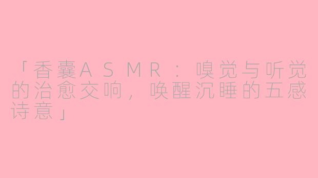 「香囊ASMR：嗅觉与听觉的治愈交响，唤醒沉睡的五感诗意」