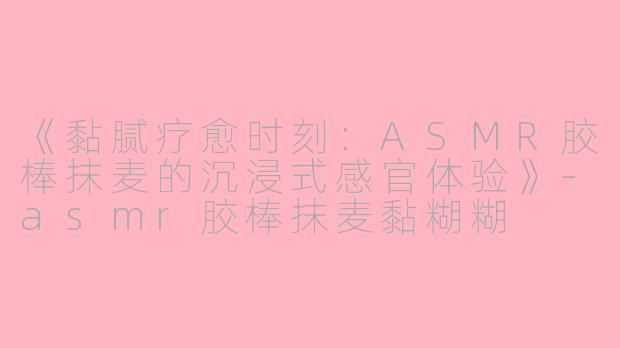 《黏腻疗愈时刻：ASMR胶棒抹麦的沉浸式感官体验》-asmr胶棒抹麦黏糊糊