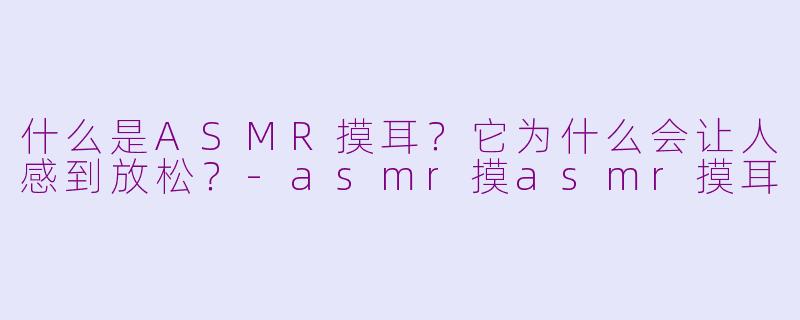 什么是ASMR摸耳？它为什么会让人感到放松？-asmr摸asmr摸耳