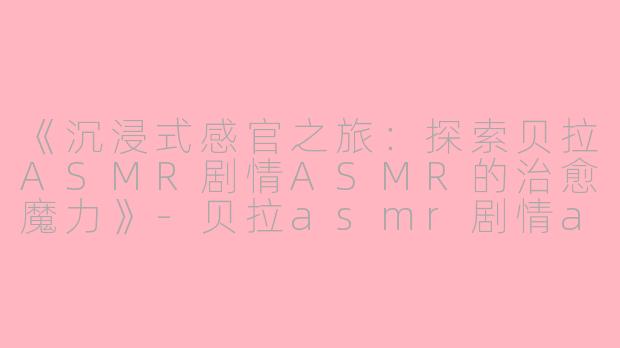 《沉浸式感官之旅：探索贝拉ASMR剧情ASMR的治愈魔力》-贝拉asmr剧情asmr