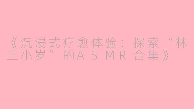 《沉浸式疗愈体验：探索“林三小岁”的ASMR合集》