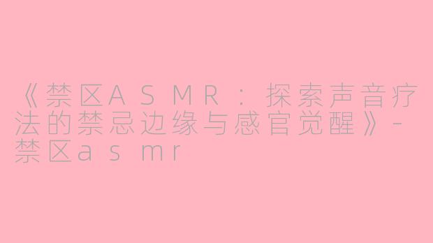 《禁区ASMR：探索声音疗法的禁忌边缘与感官觉醒》-禁区asmr