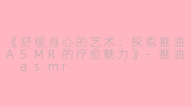 《舒缓身心的艺术：探索推油ASMR的疗愈魅力》-推油 asmr