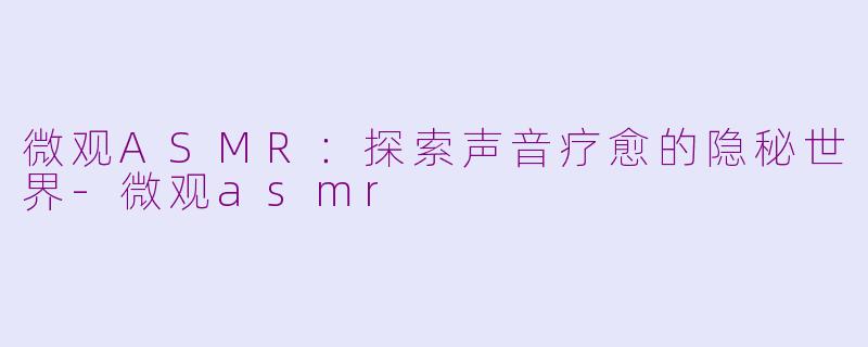 微观ASMR：探索声音疗愈的隐秘世界-微观asmr