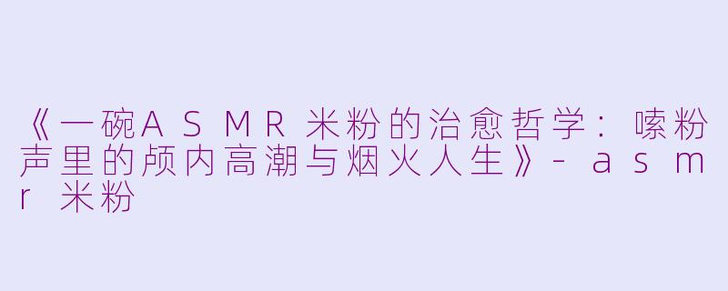 《一碗ASMR米粉的治愈哲学：嗦粉声里的颅内高潮与烟火人生》-asmr米粉