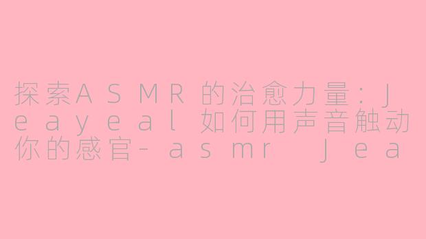 探索ASMR的治愈力量：Jeayeal如何用声音触动你的感官-asmr Jeayeal