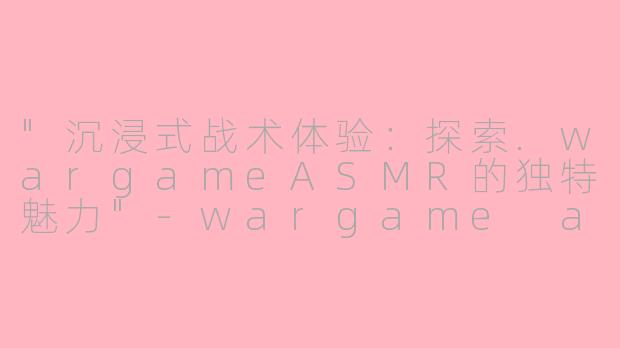 "沉浸式战术体验:探索.wargameASMR的独特魅力"