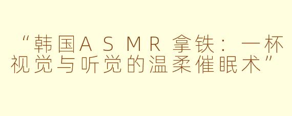 “韩国ASMR拿铁：一杯视觉与听觉的温柔催眠术”