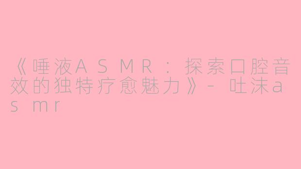 《唾液ASMR：探索口腔音效的独特疗愈魅力》-吐沫asmr