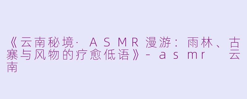 《云南秘境·ASMR漫游：雨林、古寨与风物的疗愈低语》-asmr 云南