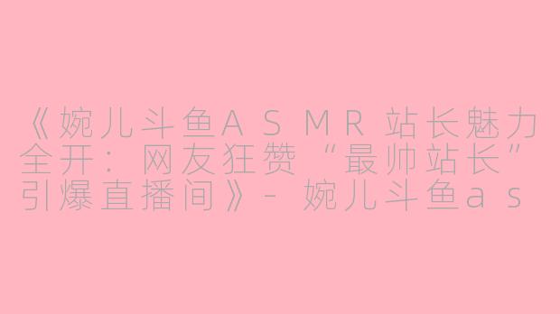 《婉儿斗鱼ASMR站长魅力全开：网友狂赞“最帅站长”引爆直播间》-婉儿斗鱼asmr站长最帅