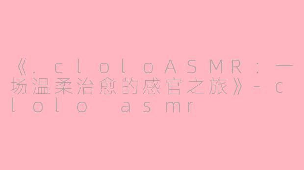 《.cloloASMR：一场温柔治愈的感官之旅》-clolo asmr