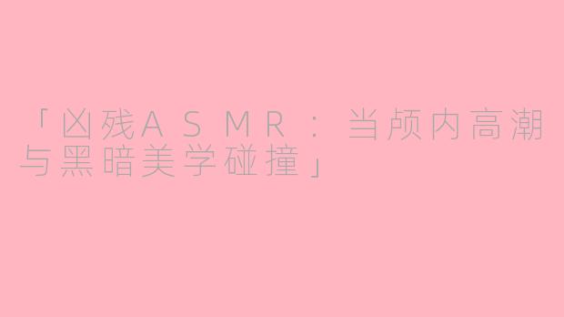 「凶残ASMR：当颅内高潮与黑暗美学碰撞」