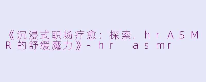 《沉浸式职场疗愈：探索.hrASMR的舒缓魔力》-hr asmr