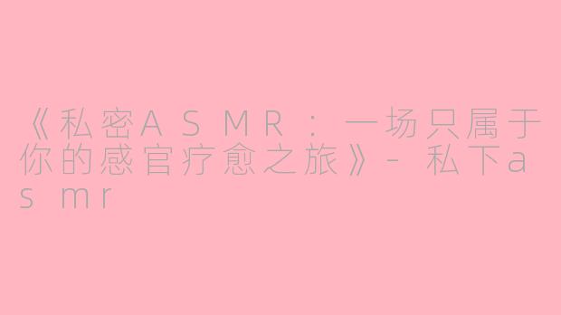 《私密ASMR：一场只属于你的感官疗愈之旅》-私下asmr