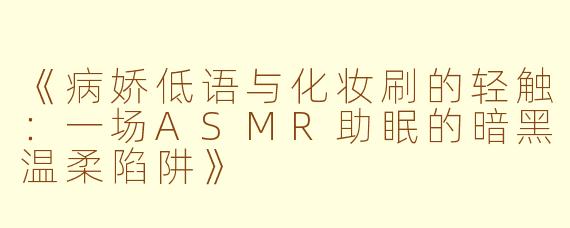 《病娇低语与化妆刷的轻触：一场ASMR助眠的暗黑温柔陷阱》
