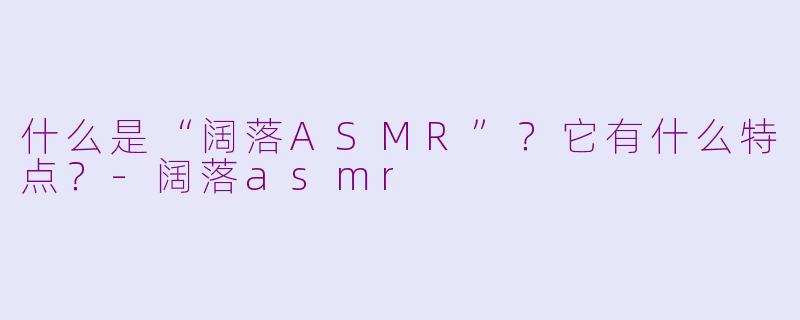 什么是“阔落ASMR”？它有什么特点？-阔落asmr