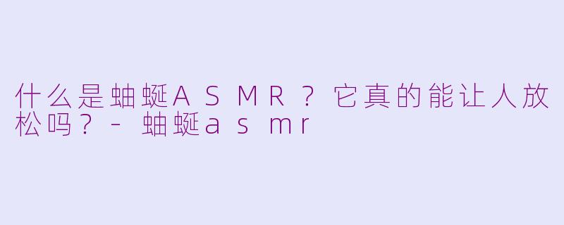 什么是蚰蜒ASMR？它真的能让人放松吗？-蚰蜒asmr