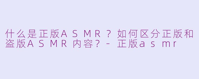 什么是正版ASMR？如何区分正版和盗版ASMR内容？-正版asmr
