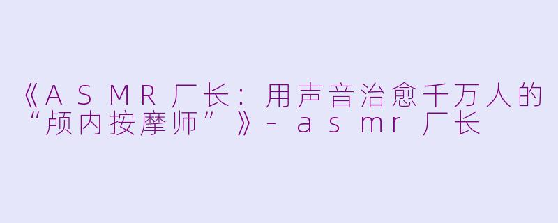 《ASMR厂长：用声音治愈千万人的“颅内按摩师”》-asmr厂长