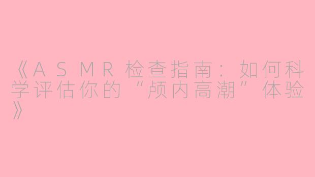 《ASMR检查指南：如何科学评估你的“颅内高潮”体验》