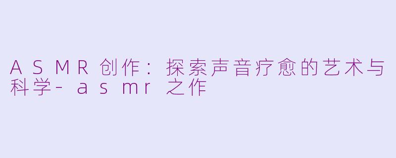 ASMR创作：探索声音疗愈的艺术与科学-asmr之作